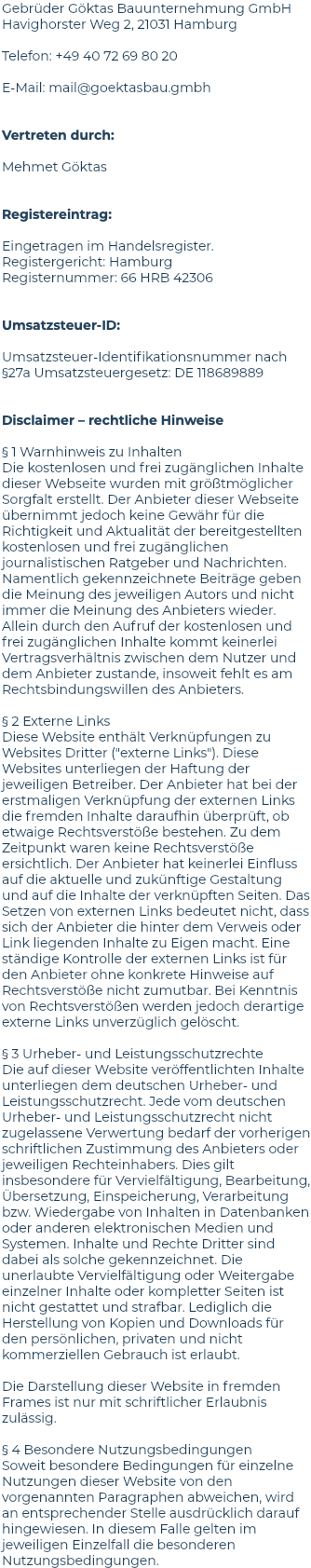 Gebrüder Göktas Bauunternehmung GmbH Havighorster Weg 2, 21031 Hamburg Telefon: +49 40 72 69 80 20 E-Mail: mail@goektasbau.gmbh Vertreten durch: Mehmet Göktas Registereintrag: Eingetragen im Handelsregister. Registergericht: Hamburg Registernummer: 66 HRB 42306 Umsatzsteuer-ID: Umsatzsteuer-Identifikationsnummer nach §27a Umsatzsteuergesetz: DE 118689889 Disclaimer – rechtliche Hinweise § 1 Warnhinweis zu Inhalten Die kostenlosen und frei zugänglichen Inhalte dieser Webseite wurden mit größtmöglicher Sorgfalt erstellt. Der Anbieter dieser Webseite übernimmt jedoch keine Gewähr für die Richtigkeit und Aktualität der bereitgestellten kostenlosen und frei zugänglichen journalistischen Ratgeber und Nachrichten. Namentlich gekennzeichnete Beiträge geben die Meinung des jeweiligen Autors und nicht immer die Meinung des Anbieters wieder. Allein durch den Aufruf der kostenlosen und frei zugänglichen Inhalte kommt keinerlei Vertragsverhältnis zwischen dem Nutzer und dem Anbieter zustande, insoweit fehlt es am Rechtsbindungswillen des Anbieters. § 2 Externe Links Diese Website enthält Verknüpfungen zu Websites Dritter ("externe Links"). Diese Websites unterliegen der Haftung der jeweiligen Betreiber. Der Anbieter hat bei der erstmaligen Verknüpfung der externen Links die fremden Inhalte daraufhin überprüft, ob etwaige Rechtsverstöße bestehen. Zu dem Zeitpunkt waren keine Rechtsverstöße ersichtlich. Der Anbieter hat keinerlei Einfluss auf die aktuelle und zukünftige Gestaltung und auf die Inhalte der verknüpften Seiten. Das Setzen von externen Links bedeutet nicht, dass sich der Anbieter die hinter dem Verweis oder Link liegenden Inhalte zu Eigen macht. Eine ständige Kontrolle der externen Links ist für den Anbieter ohne konkrete Hinweise auf Rechtsverstöße nicht zumutbar. Bei Kenntnis von Rechtsverstößen werden jedoch derartige externe Links unverzüglich gelöscht. § 3 Urheber- und Leistungsschutzrechte Die auf dieser Website veröffentlichten Inhalte unterliegen dem deutschen Urheber- und Leistungsschutzrecht. Jede vom deutschen Urheber- und Leistungsschutzrecht nicht zugelassene Verwertung bedarf der vorherigen schriftlichen Zustimmung des Anbieters oder jeweiligen Rechteinhabers. Dies gilt insbesondere für Vervielfältigung, Bearbeitung, Übersetzung, Einspeicherung, Verarbeitung bzw. Wiedergabe von Inhalten in Datenbanken oder anderen elektronischen Medien und Systemen. Inhalte und Rechte Dritter sind dabei als solche gekennzeichnet. Die unerlaubte Vervielfältigung oder Weitergabe einzelner Inhalte oder kompletter Seiten ist nicht gestattet und strafbar. Lediglich die Herstellung von Kopien und Downloads für den persönlichen, privaten und nicht kommerziellen Gebrauch ist erlaubt. Die Darstellung dieser Website in fremden Frames ist nur mit schriftlicher Erlaubnis zulässig. § 4 Besondere Nutzungsbedingungen Soweit besondere Bedingungen für einzelne Nutzungen dieser Website von den vorgenannten Paragraphen abweichen, wird an entsprechender Stelle ausdrücklich darauf hingewiesen. In diesem Falle gelten im jeweiligen Einzelfall die besonderen Nutzungsbedingungen.