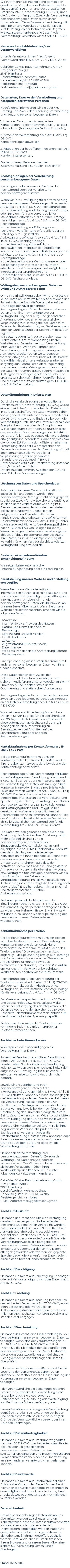 Wir informieren Sie nachfolgend gemäß den gesetzlichen Vorgaben des Datenschutzrechts (insb. gemäß BDSG n.F. und der europäischen Datenschutz-Grundverordnung ‚DS-GVO‘) über die Art, den Umfang und Zweck der Verarbeitung personenbezogener Daten durch unser Unternehmen. Diese Datenschutzerklärung gilt auch für unsere Websites und Sozial-Media-Profile. Bezüglich der Definition von Begriffen wie etwa „personenbezogene Daten“ oder „Verarbeitung“ verweisen wir auf Art. 4 DS-GVO. Name und Kontaktdaten des / der Verantwortlichen Unser/e Verantwortliche/r (nachfolgend „Verantwortlicher“) i.S.d. Art. 4 Zif. 7 DS-GVO ist: Gebrüder Göktas Bauunternehmung GmbH Havighorster Weg 2 21031 Hamburg Geschäftsführer Mehmet Göktas Handelsregister/Nr.: 66 HRB 42306 Registergericht: Hamburg E-Mail-Adresse: mail@goektasbau.gmbh Datenarten, Zwecke der Verarbeitung und Kategorien betroffener Personen Nachfolgend informieren wir Sie über Art, Umfang und Zweck der Erhebung, Verarbeitung und Nutzung personenbezogener Daten. 1. Arten der Daten, die wir verarbeiten Kontaktdaten (Telefonnummer, E-Mail, Fax etc.), Inhaltsdaten (Texteingaben, Videos, Fotos etc.), 2. Zwecke der Verarbeitung nach Art. 13 Abs. 1 c) DS-GVO Kontaktanfragen abwickeln, 3. Kategorien der betroffenen Personen nach Art. 13 Abs. 1 e) DS-GVO Kunden, Interessenten, Die betroffenen Personen werden zusammenfassend als „Nutzer“ bezeichnet. Rechtsgrundlagen der Verarbeitung personenbezogener Daten Nachfolgend Informieren wir Sie über die Rechtsgrundlagen der Verarbeitung personenbezogener Daten: Wenn wir Ihre Einwilligung für die Verarbeitung personenbezogenen Daten eingeholt haben, ist Art. 6 Abs. 1 S. 1 lit. a) DS-GVO Rechtsgrundlage. Ist die Verarbeitung zur Erfüllung eines Vertrags oder zur Durchführung vorvertraglicher Maßnahmen erforderlich, die auf Ihre Anfrage hin erfolgen, so ist Art. 6 Abs. 1 S. 1 lit. b) DS-GVO Rechtsgrundlage. Ist die Verarbeitung zur Erfüllung einer rechtlichen Verpflichtung erforderlich, der wir unterliegen (z.B. gesetzliche Aufbewahrungspflichten), so ist Art. 6 Abs. 1 S. 1 lit. c) DS-GVO Rechtsgrundlage. Ist die Verarbeitung erforderlich, um lebenswichtige Interessen der betroffenen Person oder einer anderen natürlichen Person zu schützen, so ist Art. 6 Abs. 1 S. 1 lit. d) DS-GVO Rechtsgrundlage. Ist die Verarbeitung zur Wahrung unserer oder der berechtigten Interessen eines Dritten erforderlich und überwiegen diesbezüglich Ihre Interessen oder Grundrechte und Grundfreiheiten nicht, so ist Art. 6 Abs. 1 S. 1 lit. f) DS-GVO Rechtsgrundlage. Weitergabe personenbezogener Daten an Dritte und Auftragsverarbeiter Ohne Ihre Einwilligung geben wir grundsätzlich keine Daten an Dritte weiter. Sollte dies doch der Fall sein, dann erfolgt die Weitergabe auf der Grundlage der zuvor genannten Rechtsgrundlagen z.B. bei der Weitergabe von Daten an Online-Paymentanbieter zur Vertragserfüllung oder aufgrund gerichtlicher Anordnung oder wegen einer gesetzlichen Verpflichtung zur Herausgabe der Daten zum Zwecke der Strafverfolgung, zur Gefahrenabwehr oder zur Durchsetzung der Rechte am geistigen Eigentum. Wir setzen zudem Auftragsverarbeiter (externe Dienstleister z.B. zum Webhosting unserer Websites und Datenbanken) zur Verarbeitung Ihrer Daten ein. Wenn im Rahmen einer Vereinbarung zur Auftragsverarbeitung an die Auftragsverarbeiter Daten weitergegeben werden, erfolgt dies immer nach Art. 28 DS-GVO. Wir wählen dabei unsere Auftragsverarbeiter sorgfältig aus, kontrollieren diese regelmäßig und haben uns ein Weisungsrecht hinsichtlich der Daten einräumen lassen. Zudem müssen die Auftragsverarbeiter geeignete technische und organisatorische Maßnahmen getroffen haben und die Datenschutzvorschriften gem. BDSG n.F. und DS-GVO einhalten Datenübermittlung in Drittstaaten Durch die Verabschiedung der europäischen Datenschutz-Grundverordnung (DS-GVO) wurde eine einheitliche Grundlage für den Datenschutz in Europa geschaffen. Ihre Daten werden daher vorwiegend durch Unternehmen verarbeitet, für die DS-GVO Anwendung findet. Sollte doch die Verarbeitung durch Dienste Dritter außerhalb der Europäischen Union oder des Europäischen Wirtschaftsraums stattfinden, so müssen diese die besonderen Voraussetzungen der Art. 44 ff. DS-GVO erfüllen. Das bedeutet, die Verarbeitung erfolgt aufgrund besonderer Garantien, wie etwa die von der EU-Kommission offiziell anerkannte Feststellung eines der EU entsprechenden Datenschutzniveaus oder der Beachtung offiziell anerkannter spezieller vertraglicher Verpflichtungen, der so genannten „Standardvertragsklauseln“. Bei US-Unternehmen erfüllt die Unterwerfung unter das sog. „Privacy-Shield“, dem Datenschutzabkommen zwischen der EU und den USA, diese Voraussetzungen. Löschung von Daten und Speicherdauer Sofern nicht in dieser Datenschutzerklärung ausdrücklich angegeben, werden Ihre personenbezogen Daten gelöscht oder gesperrt, sobald der Zweck für die Speicherung entfällt, es sei denn deren weitere Aufbewahrung ist zu Beweiszwecken erforderlich oder dem stehen gesetzliche Aufbewahrungspflichten entgegenstehen. Darunter fallen etwa handelsrechtliche Aufbewahrungspflichten von Geschäftsbriefen nach § 257 Abs. 1 HGB (6 Jahre) sowie steuerrechtliche Aufbewahrungspflichten nach § 147 Abs. 1 AO von Belegen (10 Jahre). Wenn die vorgeschriebene Aufbewahrungsfrist abläuft, erfolgt eine Sperrung oder Löschung Ihrer Daten, es sei denn die Speicherung ist weiterhin für einen Vertragsabschluss oder zur Vertragserfüllung erforderlich. Bestehen einer automatisierten Entscheidungsfindung Wir setzen keine automatische Entscheidungsfindung oder ein Profiling ein. Bereitstellung unserer Website und Erstellung von Logfiles Wenn Sie unsere Webseite lediglich informatorisch nutzen (also keine Registrierung und auch keine anderweitige Übermittlung von Informationen), erheben wir nur die personenbezogenen Daten, die Ihr Browser an unseren Server übermittelt. Wenn Sie unsere Website betrachten möchten, erheben wir die folgenden Daten: • IP-Adresse; • Internet-Service-Provider des Nutzers; • Datum und Uhrzeit des Abrufs; • Browsertyp; • Sprache und Browser-Version; • Inhalt des Abrufs; • Zeitzone; • Zugriffsstatus/HTTP-Statuscode; • Datenmenge; • Websites, von denen die Anforderung kommt; • Betriebssystem. Eine Speicherung dieser Daten zusammen mit anderen personenbezogenen Daten von Ihnen findet nicht statt. Diese Daten dienen dem Zweck der nutzerfreundlichen, funktionsfähigen und sicheren Auslieferung unserer Website an Sie mit Funktionen und Inhalten sowie deren Optimierung und statistischen Auswertung. Rechtsgrundlage hierfür ist unser in den obigen Zwecken auch liegendes berechtigtes Interesse an der Datenverarbeitung nach Art. 6 Abs. 1 S.1 lit. f) DS-GVO. Wir speichern aus Sicherheitsgründen diese Daten in Server-Logfiles für die Speicherdauer von 90 Tagen. Nach Ablauf dieser Frist werden diese automatisch gelöscht, es sei denn wir benötigen deren Aufbewahrung zu Beweiszwecken bei Angriffen auf die Serverinfrastruktur oder anderen Rechtsverletzungen. Kontaktaufnahme per Kontaktformular / E-Mail / Fax / Post Bei der Kontaktaufnahme mit uns per Kontaktformular, Fax, Post oder E-Mail werden Ihre Angaben zum Zwecke der Abwicklung der Kontaktanfrage verarbeitet. Rechtsgrundlage für die Verarbeitung der Daten ist bei Vorliegen einer Einwilligung von Ihnen Art. 6 Abs. 1 S. 1 lit. a) DS-GVO. Rechtsgrundlage für die Verarbeitung der Daten, die im Zuge einer Kontaktanfrage oder E-Mail, eines Briefes oder Faxes übermittelt werden, ist Art. 6 Abs. 1 S. 1 lit. f) DS-GVO. Der Verantwortliche hat ein berechtigtes Interesse an der Verarbeitung und Speicherung der Daten, um Anfragen der Nutzer beantworten zu können, zur Beweissicherung aus Haftungsgründen und um ggf. seiner gesetzlichen Aufbewahrungspflichten bei Geschäftsbriefen nachkommen zu können. Zielt der Kontakt auf den Abschluss eines Vertrages ab, so ist zusätzliche Rechtsgrundlage für die Verarbeitung Art. 6 Abs. 1 S. 1 lit. b) DS-GVO. Die Daten werden gelöscht, sobald sie für die Erreichung des Zweckes ihrer Erhebung nicht mehr erforderlich sind. Für die personenbezogenen Daten aus der Eingabemaske des Kontaktformulars und diejenigen, die per E-Mail übersandt wurden, ist dies dann der Fall, wenn die jeweilige Konversation mit Ihnen beendet ist. Beendet ist die Konversation dann, wenn sich aus den Umständen entnehmen lässt, dass der betroffene Sachverhalt abschließend geklärt ist. Anfragen von Nutzern, die über einen Account bzw. Vertrag mit uns verfügen, speichern wir bis zum Ablauf von zwei Jahren nach Vertragsbeendigung. Im Fall von gesetzlichen Archivierungspflichten erfolgt die Löschung nach deren Ablauf: Ende handelsrechtlicher (6 Jahre) und steuerrechtlicher (10 Jahre) Aufbewahrungspflicht. Sie haben jederzeit die Möglichkeit, die Einwilligung nach Art. 6 Abs. 1 S. 1 lit. a) DS-GVO zur Verarbeitung der personenbezogenen Daten zu widerrufen. Nehmen Sie per E-Mail Kontakt mit uns auf, so können Sie der Speicherung der personenbezogenen Daten jederzeit widersprechen. Kontaktaufnahme per Telefon Bei der Kontaktaufnahme mit uns per Telefon wird Ihre Telefonnummer zur Bearbeitung der Kontaktanfrage und deren Abwicklung verarbeitet und temporär im RAM / Cache des Telefongerätes / Displays gespeichert bzw. angezeigt. Die Speicherung erfolgt aus Haftungs- und Sicherheitsgründen, um den Beweis des Anrufs führen zu können sowie aus wirtschaftlichen Gründen, um einen Rückruf zu ermöglichen. Im Falle von unberechtigten Werbeanrufen, sperren wir die Rufnummern. Rechtsgrundlage für die Verarbeitung der Telefonnummer ist Art. 6 Abs. 1 S. 1 lit. f) DS-GVO. Zielt der Kontakt auf den Abschluss eines Vertrages ab, so ist zusätzliche Rechtsgrundlage für die Verarbeitung Art. 6 Abs. 1 lit. b) DS-GVO. Der Gerätecache speichert die Anrufe 30 Tage und überschreibt bzw. löscht sukzessiv alte Daten, bei Entsorgung des Gerätes werden alle Daten gelöscht und der Speicher ggf. zerstört. Gesperrte Telefonnummer werden jährlich auf die Notwendigkeit der Sperrung geprüft. Sie können die Anzeige der Telefonnummer verhindern, indem Sie mit unterdrückter Telefonnummer anrufen. Rechte der betroffenen Person Widerspruch oder Widerruf gegen die Verarbeitung Ihrer Daten Soweit die Verarbeitung auf Ihrer Einwilligung gemäß Art. 6 Abs. 1 S. 1 lit. a), Art. 7 DS-GVO beruht, haben Sie das Recht, die Einwilligung jederzeit zu widerrufen. Die Rechtmäßigkeit der aufgrund der Einwilligung bis zum Widerruf erfolgten Verarbeitung wird dadurch nicht berührt. Soweit wir die Verarbeitung Ihrer personenbezogenen Daten auf die Interessenabwägung gemäß Art. 6 Abs. 1 S. 1 lit. f) DS-GVO stützen, können Sie Widerspruch gegen die Verarbeitung einlegen. Dies ist der Fall, wenn die Verarbeitung insbesondere nicht zur Erfüllung eines Vertrags mit Ihnen erforderlich ist, was von uns jeweils bei der nachfolgenden Beschreibung der Funktionen dargestellt wird. Bei Ausübung eines solchen Widerspruchs bitten wir um Darlegung der Gründe, weshalb wir Ihre personenbezogenen Daten nicht wie von uns durchgeführt verarbeiten sollten. Im Falle Ihres begründeten Widerspruchs prüfen wir die Sachlage und werden entweder die Datenverarbeitung einstellen bzw. anpassen oder Ihnen unsere zwingenden schutzwürdigen Gründe aufzeigen, aufgrund derer wir die Verarbeitung fortführen. Sie können der Verarbeitung Ihrer personenbezogenen Daten für Zwecke der Werbung und Datenanalyse jederzeit widersprechen. Das Widerspruchsrecht können Sie kostenfrei ausüben. Über Ihren Werbewiderspruch können Sie uns unter folgenden Kontaktdaten informieren: Gebrüder Göktas Bauunternehmung GmbH Havighorster Weg 2 21031 Hamburg Geschäftsführer Mehmet Göktas Handelsregister/Nr.: 66 HRB 42306 Registergericht: Hamburg E-Mail-Adresse: mail@goektasbau.gmbh Recht auf Auskunft Sie haben das Recht, von uns eine Bestätigung darüber zu verlangen, ob Sie betreffende personenbezogene Daten verarbeitet werden. Sofern dies der Fall ist, haben Sie ein Recht auf Auskunft über Ihre bei uns gespeicherten persönlichen Daten nach Art. 15 DS-GVO. Dies beinhaltet insbesondere die Auskunft über die Verarbeitungszwecke, die Kategorie der personenbezogenen Daten, die Kategorien von Empfängern, gegenüber denen Ihre Daten offengelegt wurden oder werden, die geplante Speicherdauer, die Herkunft ihrer Daten, sofern diese nicht direkt bei Ihnen erhoben wurden. Recht auf Berichtigung Sie haben ein Recht auf Berichtigung unrichtiger oder auf Vervollständigung richtiger Daten nach Art. 16 DS-GVO. Recht auf Löschung Sie haben ein Recht auf Löschung Ihrer bei uns gespeicherten Daten nach Art. 17 DS-GVO, es sei denn gesetzliche oder vertraglichen Aufbewahrungsfristen oder andere gesetzliche Pflichten bzw. Rechte zur weiteren Speicherung stehen dieser entgegen. Recht auf Einschränkung Sie haben das Recht, eine Einschränkung bei der Verarbeitung Ihrer personenbezogenen Daten zu verlangen, wenn eine der Voraussetzungen in Art. 18 Abs. 1 lit. a) bis d) DS-GVO erfüllt ist: • Wenn Sie die Richtigkeit der Sie betreffenden personenbezogenen für eine Dauer bestreiten, die es dem Verantwortlichen ermöglicht, die Richtigkeit der personenbezogenen Daten zu überprüfen; • die Verarbeitung unrechtmäßig ist und Sie die Löschung der personenbezogenen Daten ablehnen und stattdessen die Einschränkung der Nutzung der personenbezogenen Daten verlangen; • der Verantwortliche die personenbezogenen Daten für die Zwecke der Verarbeitung nicht länger benötigt, Sie diese jedoch zur Geltendmachung, Ausübung oder Verteidigung von Rechtsansprüchen benötigen, oder • wenn Sie Widerspruch gegen die Verarbeitung gemäß Art. 21 Abs. 1 DS-GVO eingelegt haben und noch nicht feststeht, ob die berechtigten Gründe des Verantwortlichen gegenüber Ihren Gründen überwiegen. Recht auf Datenübertragbarkeit Sie haben ein Recht auf Datenübertragbarkeit nach Art. 20 DS-GVO, was bedeutet, dass Sie die bei uns über Sie gespeicherten personenbezogenen Daten in einem strukturierten, gängigen und maschinenlesbaren Format erhalten können oder die Übermittlung an einen anderen Verantwortlichen verlangen können. Recht auf Beschwerde Sie haben ein Recht auf Beschwerde bei einer Aufsichtsbehörde. In der Regel können Sie sich hierfür an die Aufsichtsbehörde insbesondere in dem Mitgliedstaat ihres Aufenthaltsorts, ihres Arbeitsplatzes oder des Orts des mutmaßlichen Verstoßes wenden. Datensicherheit Um alle personenbezogen Daten, die an uns übermittelt werden, zu schützen und um sicherzustellen, dass die Datenschutzvorschriften von uns, aber auch unseren externen Dienstleistern eingehalten werden, haben wir geeignete technische und organisatorische Sicherheitsmaßnahmen getroffen. Deshalb werden unter anderem alle Daten zwischen Ihrem Browser und unserem Server über eine sichere SSL-Verbindung verschlüsselt übertragen. Stand: 16.05.2019 